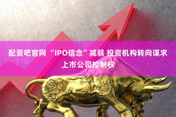 配资吧官网 “IPO信念”减弱 投资机构转向谋求上市公司控制权