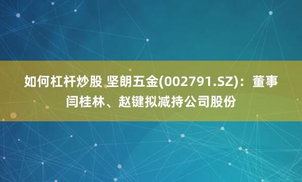 如何杠杆炒股 坚朗五金(002791.SZ)：董事闫桂林、赵键拟减持公司股份