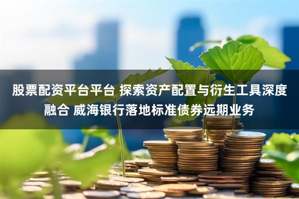 股票配资平台平台 探索资产配置与衍生工具深度融合 威海银行落地标准债券远期业务