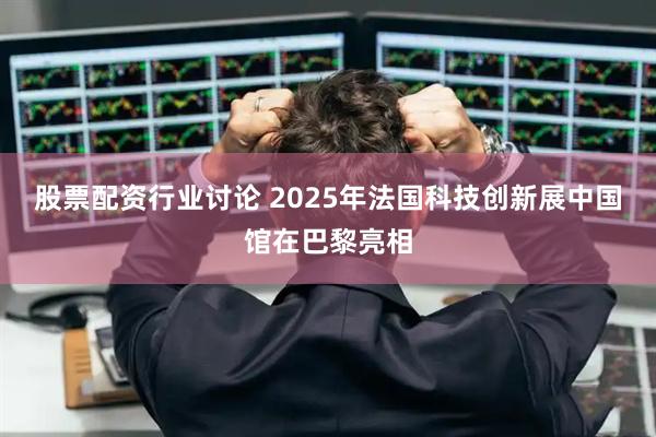 股票配资行业讨论 2025年法国科技创新展中国馆在巴黎亮相