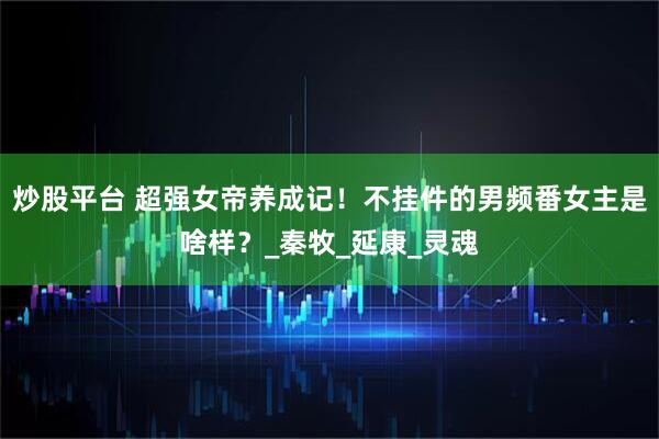 炒股平台 超强女帝养成记！不挂件的男频番女主是啥样？_秦牧_延康_灵魂