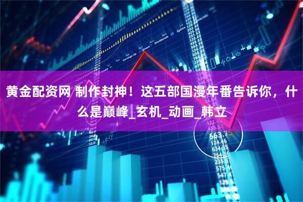 黄金配资网 制作封神！这五部国漫年番告诉你，什么是巅峰_玄机_动画_韩立