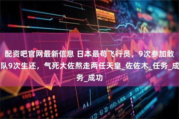 配资吧官网最新信息 日本最苟飞行员，9次参加敢死队9次生还，气死大佐熬走两任天皇_佐佐木_任务_成功