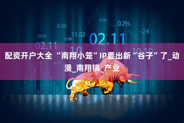 配资开户大全 “南翔小笼”IP要出新“谷子”了_动漫_南翔镇_产业
