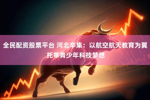 全民配资股票平台 河北辛集：以航空航天教育为翼 托举青少年科技梦想
