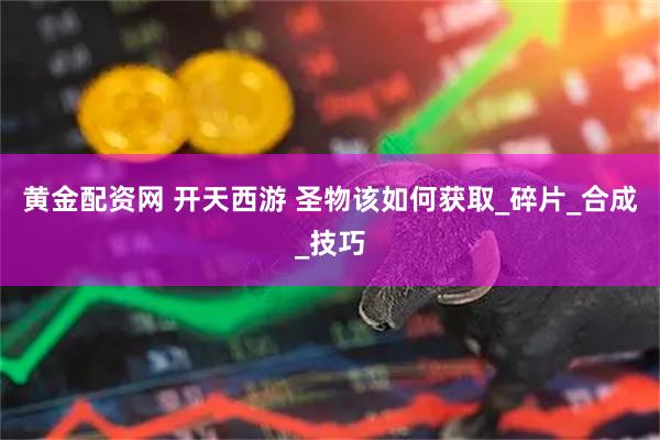 黄金配资网 开天西游 圣物该如何获取_碎片_合成_技巧