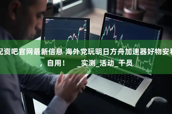 配资吧官网最新信息 海外党玩明日方舟加速器好物安利，自用！    _实测_活动_干员