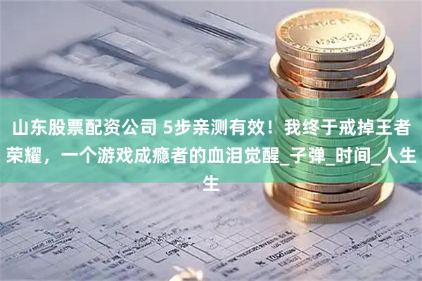 山东股票配资公司 5步亲测有效！我终于戒掉王者荣耀，一个游戏成瘾者的血泪觉醒_子弹_时间_人生