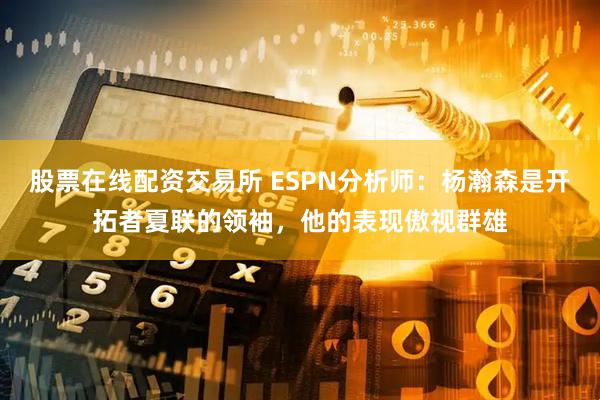 股票在线配资交易所 ESPN分析师：杨瀚森是开拓者夏联的领袖，他的表现傲视群雄