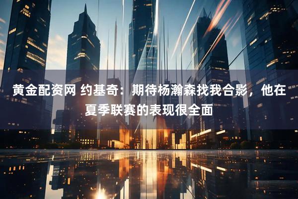 黄金配资网 约基奇：期待杨瀚森找我合影，他在夏季联赛的表现很全面