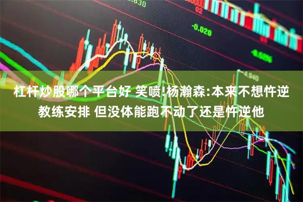 杠杆炒股哪个平台好 笑喷!杨瀚森:本来不想忤逆教练安排 但没体能跑不动了还是忤逆他