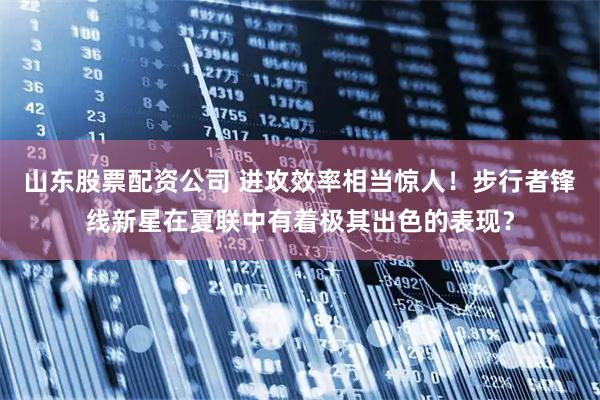 山东股票配资公司 进攻效率相当惊人！步行者锋线新星在夏联中有着极其出色的表现？